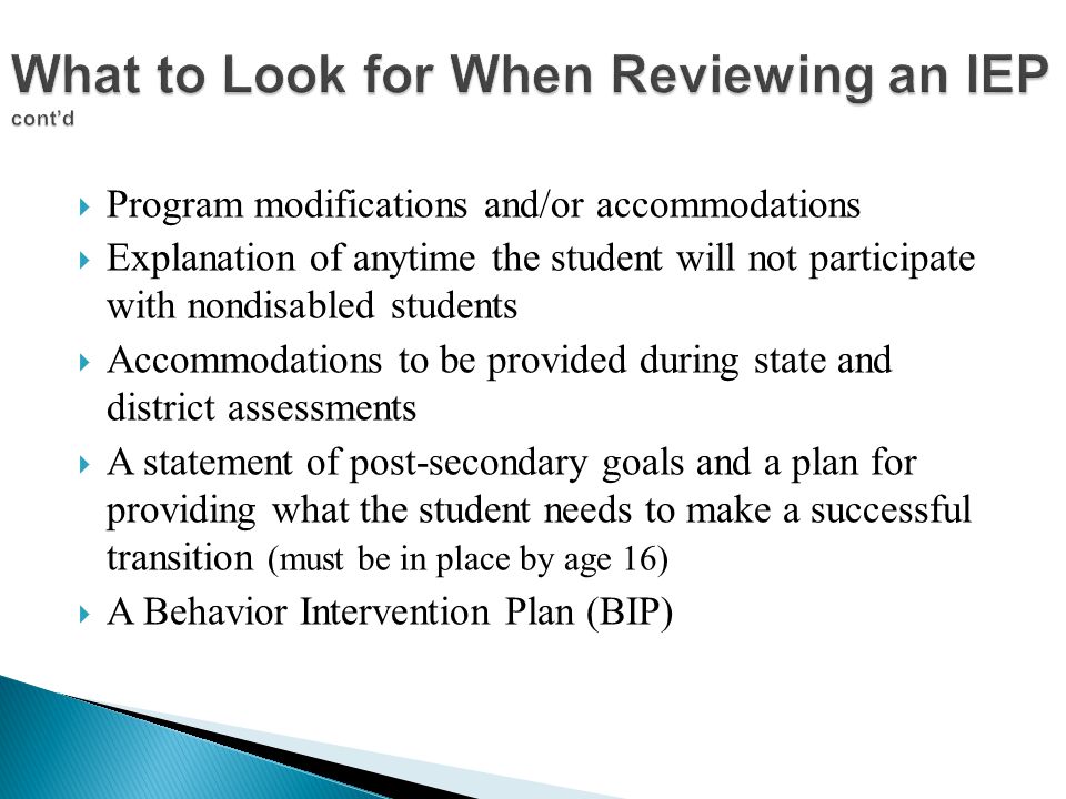  Program modifications and/or accommodations  Explanation of anytime the student will not participate with nondisabled students  Accommodations to be provided during state and district assessments  A statement of post-secondary goals and a plan for providing what the student needs to make a successful transition (must be in place by age 16)  A Behavior Intervention Plan (BIP)