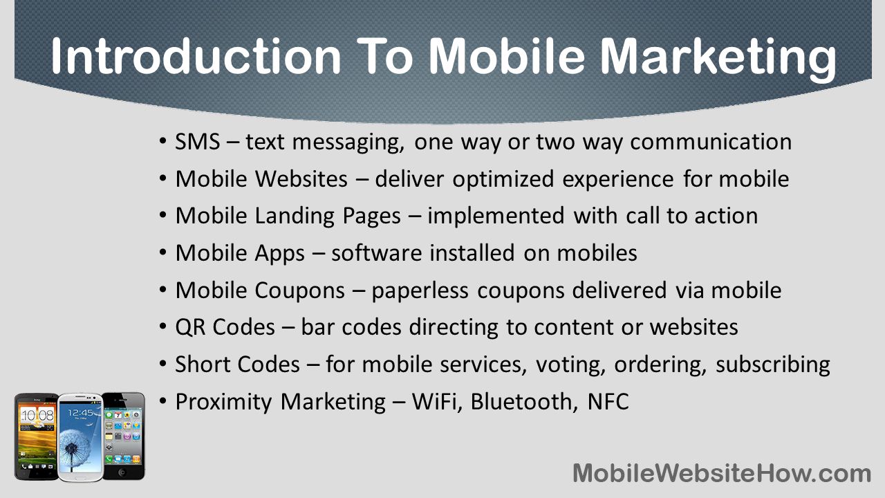 SMS – text messaging, one way or two way communication Mobile Websites – deliver optimized experience for mobile Mobile Landing Pages – implemented with call to action Mobile Apps – software installed on mobiles Mobile Coupons – paperless coupons delivered via mobile QR Codes – bar codes directing to content or websites Short Codes – for mobile services, voting, ordering, subscribing Proximity Marketing – WiFi, Bluetooth, NFC Introduction To Mobile Marketing