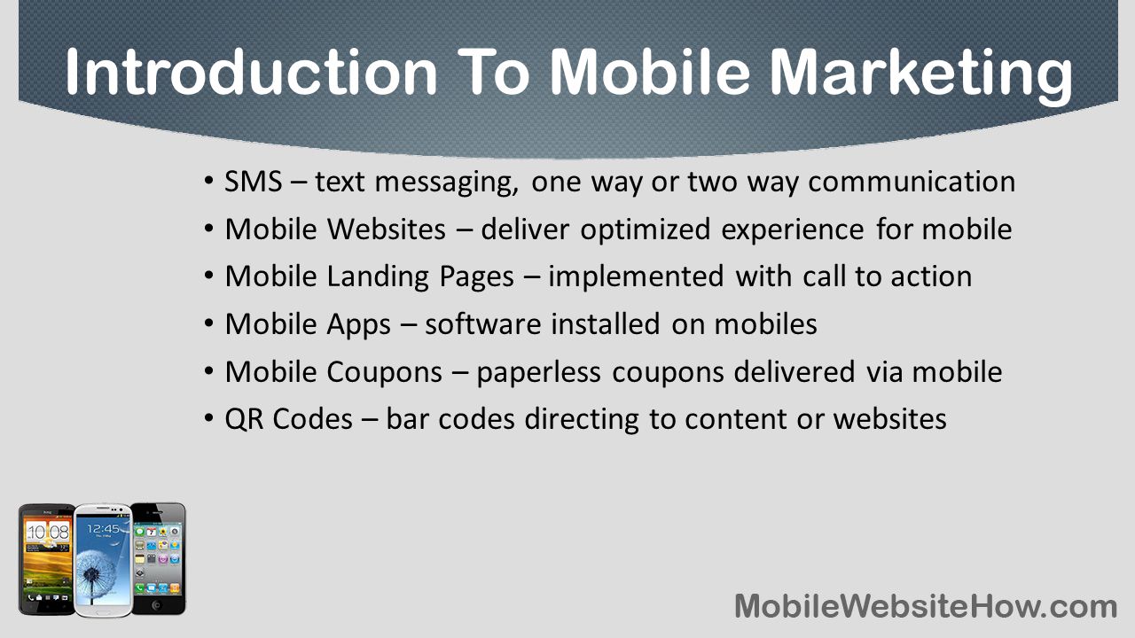 SMS – text messaging, one way or two way communication Mobile Websites – deliver optimized experience for mobile Mobile Landing Pages – implemented with call to action Mobile Apps – software installed on mobiles Mobile Coupons – paperless coupons delivered via mobile QR Codes – bar codes directing to content or websites Introduction To Mobile Marketing