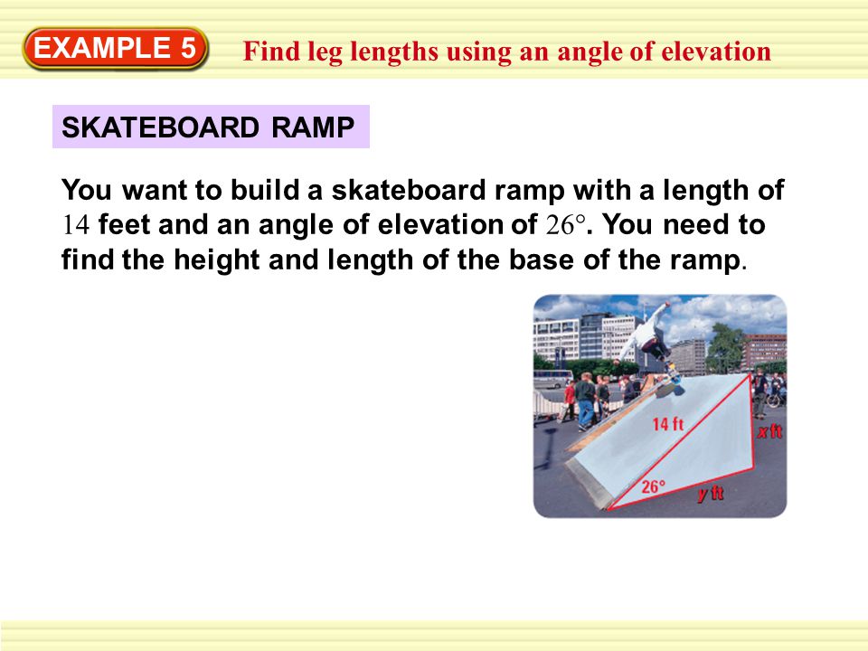 EXAMPLE 5 Find leg lengths using an angle of elevation SKATEBOARD RAMP You want to build a skateboard ramp with a length of 14 feet and an angle of elevation of 26°.