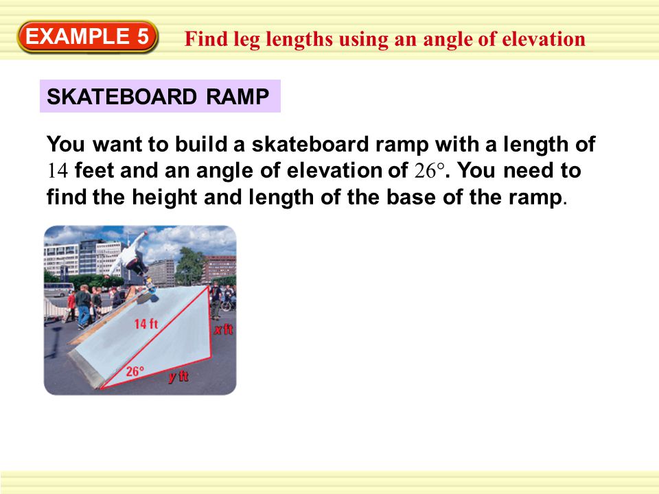 EXAMPLE 5 Find leg lengths using an angle of elevation SKATEBOARD RAMP You want to build a skateboard ramp with a length of 14 feet and an angle of elevation of 26°.