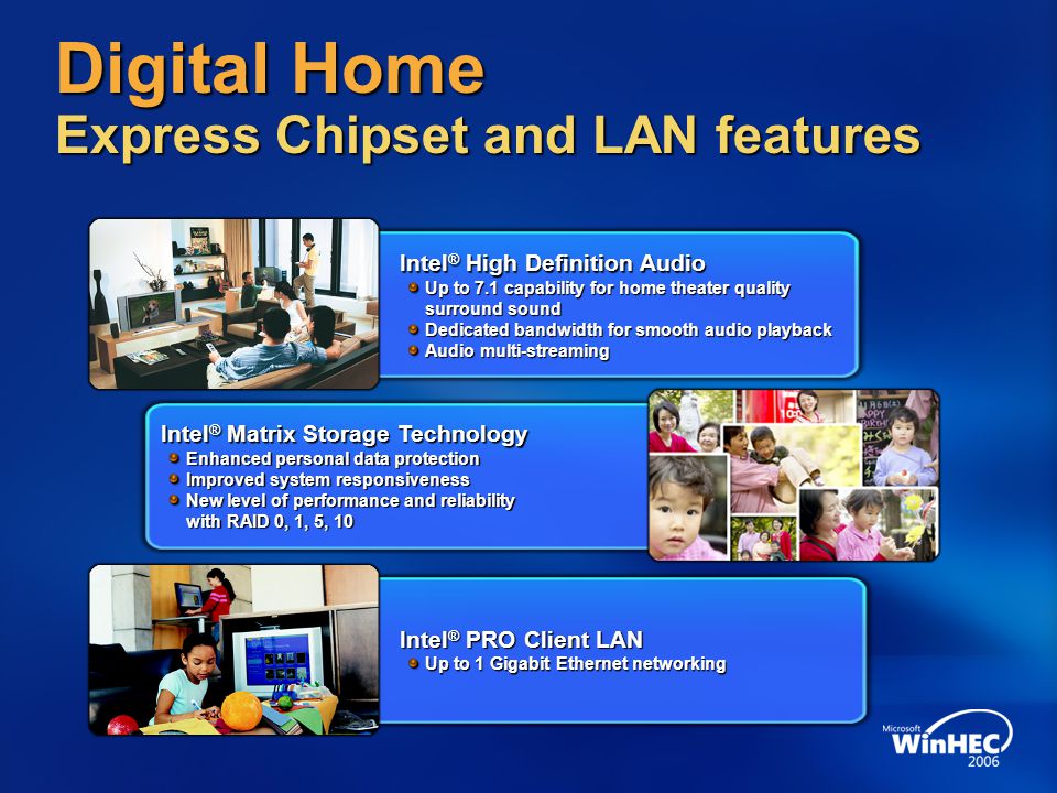 Digital Home Express Chipset and LAN features Intel ® High Definition Audio Up to 7.1 capability for home theater quality surround sound Dedicated bandwidth for smooth audio playback Audio multi-streaming Intel ® Matrix Storage Technology Enhanced personal data protection Improved system responsiveness New level of performance and reliability with RAID 0, 1, 5, 10 Intel ® PRO Client LAN Up to 1 Gigabit Ethernet networking