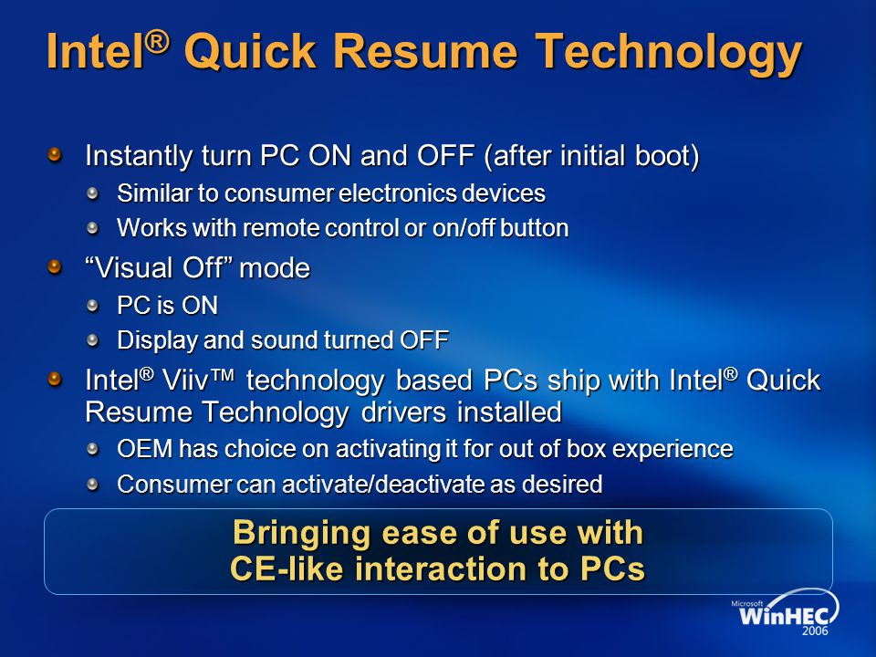 Intel ® Quick Resume Technology Instantly turn PC ON and OFF (after initial boot) Similar to consumer electronics devices Works with remote control or on/off button Visual Off mode PC is ON Display and sound turned OFF Intel ® Viiv™ technology based PCs ship with Intel ® Quick Resume Technology drivers installed OEM has choice on activating it for out of box experience Consumer can activate/deactivate as desired Bringing ease of use with CE-like interaction to PCs