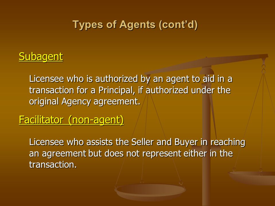 Types of Agents (cont’d) Subagent Licensee who is authorized by an agent to aid in a transaction for a Principal, if authorized under the original Agency agreement.