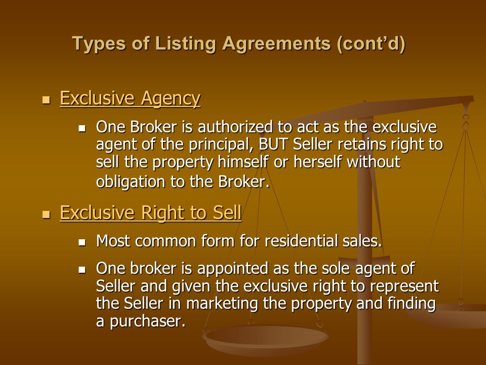 Types of Listing Agreements (cont’d) Exclusive Agency Exclusive Agency One Broker is authorized to act as the exclusive agent of the principal, BUT Seller retains right to sell the property himself or herself without obligation to the Broker.