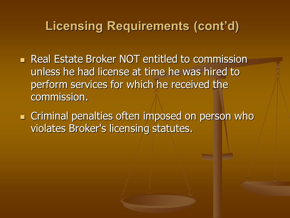 Licensing Requirements (cont’d) Real Estate Broker NOT entitled to commission unless he had license at time he was hired to perform services for which he received the commission.