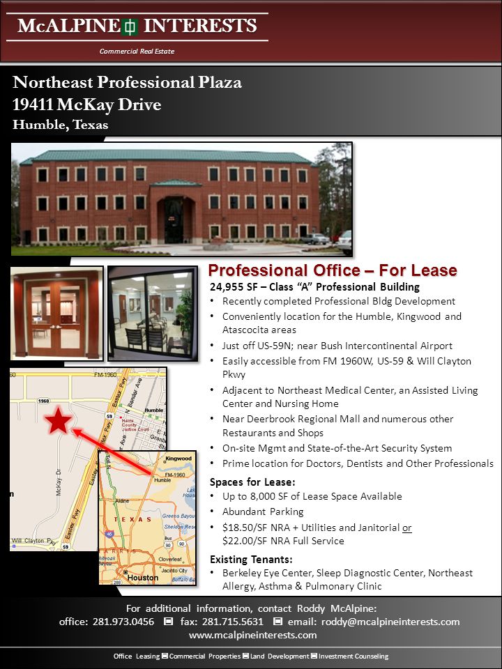 McALPINE INTERESTS Commercial Real Estate Office Leasing Commercial Properties Land Development Investment Counseling For additional information, contact Roddy McAlpine: office: fax: ,955 SF – Class A Professional Building Recently completed Professional Bldg Development Conveniently location for the Humble, Kingwood and Atascocita areas Just off US-59N; near Bush Intercontinental Airport Easily accessible from FM 1960W, US-59 & Will Clayton Pkwy Adjacent to Northeast Medical Center, an Assisted Living Center and Nursing Home Near Deerbrook Regional Mall and numerous other Restaurants and Shops On-site Mgmt and State-of-the-Art Security System Prime location for Doctors, Dentists and Other Professionals Spaces for Lease: Up to 8,000 SF of Lease Space Available Abundant Parking $18.50/SF NRA + Utilities and Janitorial or $22.00/SF NRA Full Service Existing Tenants: Berkeley Eye Center, Sleep Diagnostic Center, Northeast Allergy, Asthma & Pulmonary Clinic Northeast Professional Plaza McKay Drive Humble, Texas Professional Office – For Lease
