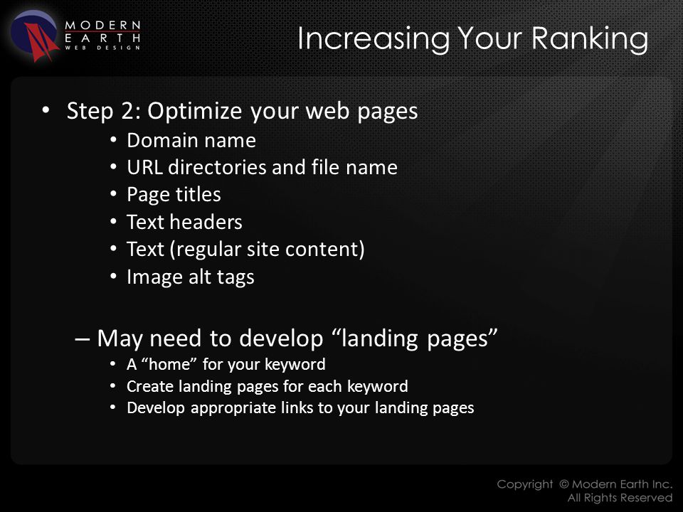 Increasing Your Ranking Step 2: Optimize your web pages Domain name URL directories and file name Page titles Text headers Text (regular site content) Image alt tags – May need to develop landing pages A home for your keyword Create landing pages for each keyword Develop appropriate links to your landing pages