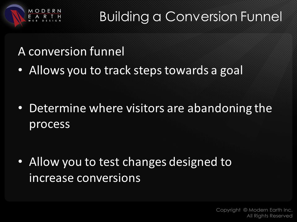 Building a Conversion Funnel A conversion funnel Allows you to track steps towards a goal Determine where visitors are abandoning the process Allow you to test changes designed to increase conversions