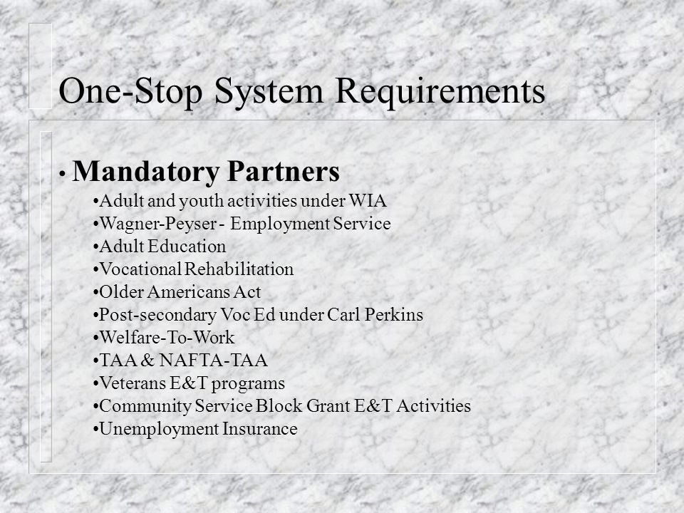 One-Stop System Requirements Mandatory Partners Adult and youth activities under WIA Wagner-Peyser - Employment Service Adult Education Vocational Rehabilitation Older Americans Act Post-secondary Voc Ed under Carl Perkins Welfare-To-Work TAA & NAFTA-TAA Veterans E&T programs Community Service Block Grant E&T Activities Unemployment Insurance