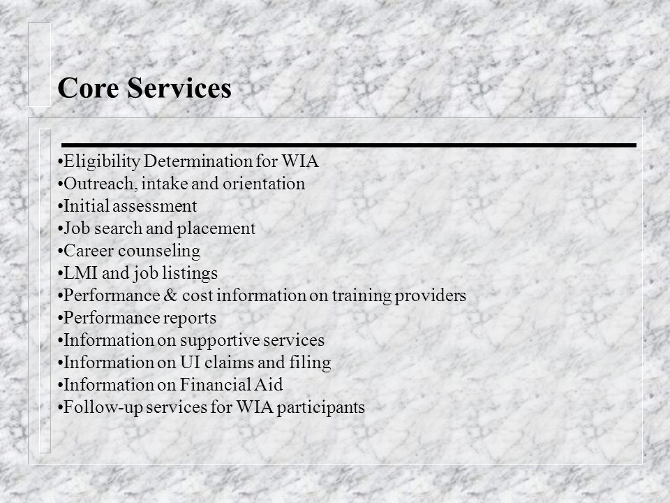 Core Services Eligibility Determination for WIA Outreach, intake and orientation Initial assessment Job search and placement Career counseling LMI and job listings Performance & cost information on training providers Performance reports Information on supportive services Information on UI claims and filing Information on Financial Aid Follow-up services for WIA participants
