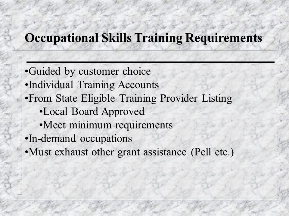 Occupational Skills Training Requirements Guided by customer choice Individual Training Accounts From State Eligible Training Provider Listing Local Board Approved Meet minimum requirements In-demand occupations Must exhaust other grant assistance (Pell etc.)