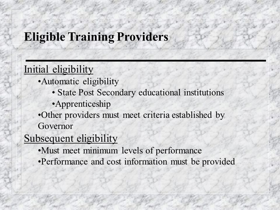 Eligible Training Providers Initial eligibility Automatic eligibility State Post Secondary educational institutions Apprenticeship Other providers must meet criteria established by Governor Subsequent eligibility Must meet minimum levels of performance Performance and cost information must be provided