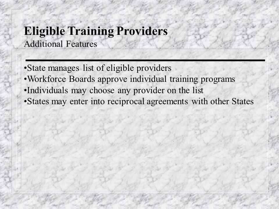 Eligible Training Providers Additional Features State manages list of eligible providers Workforce Boards approve individual training programs Individuals may choose any provider on the list States may enter into reciprocal agreements with other States