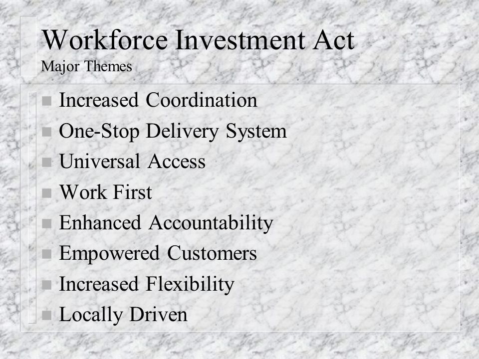 Workforce Investment Act Major Themes n Increased Coordination n One-Stop Delivery System n Universal Access n Work First n Enhanced Accountability n Empowered Customers n Increased Flexibility n Locally Driven