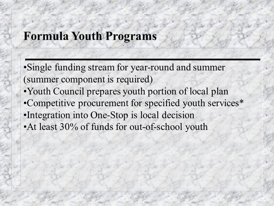 Formula Youth Programs Single funding stream for year-round and summer (summer component is required) Youth Council prepares youth portion of local plan Competitive procurement for specified youth services* Integration into One-Stop is local decision At least 30% of funds for out-of-school youth