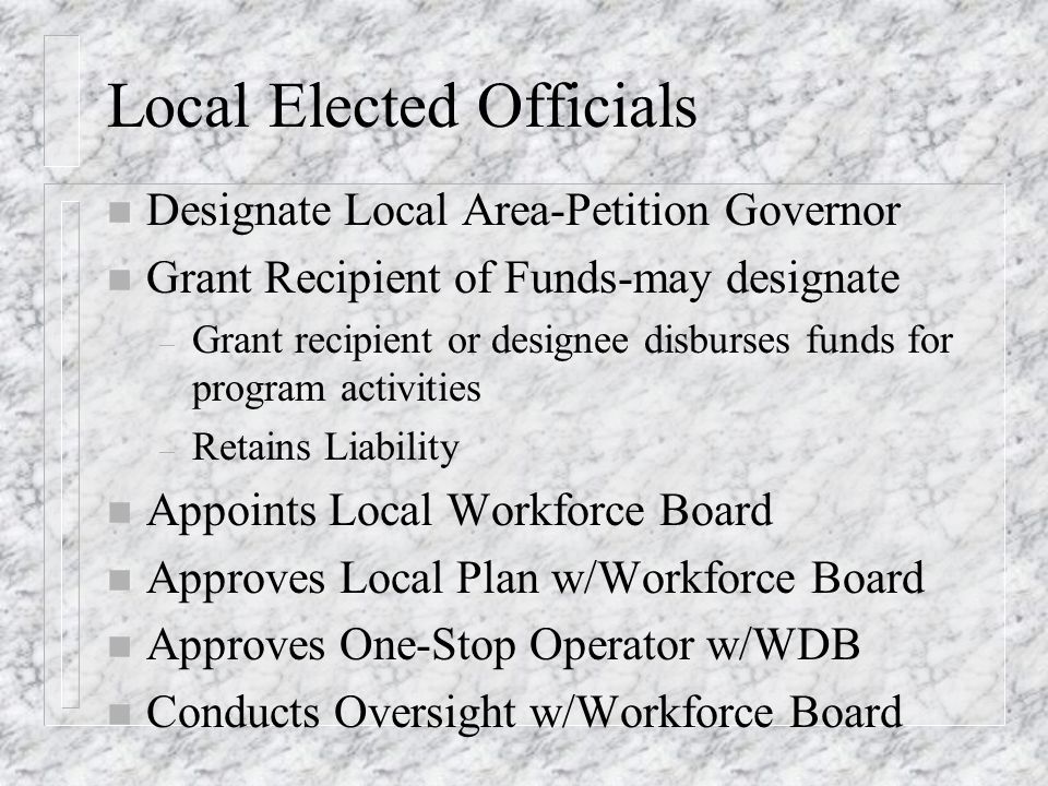 Local Elected Officials n Designate Local Area-Petition Governor n Grant Recipient of Funds-may designate – Grant recipient or designee disburses funds for program activities – Retains Liability n Appoints Local Workforce Board n Approves Local Plan w/Workforce Board n Approves One-Stop Operator w/WDB n Conducts Oversight w/Workforce Board