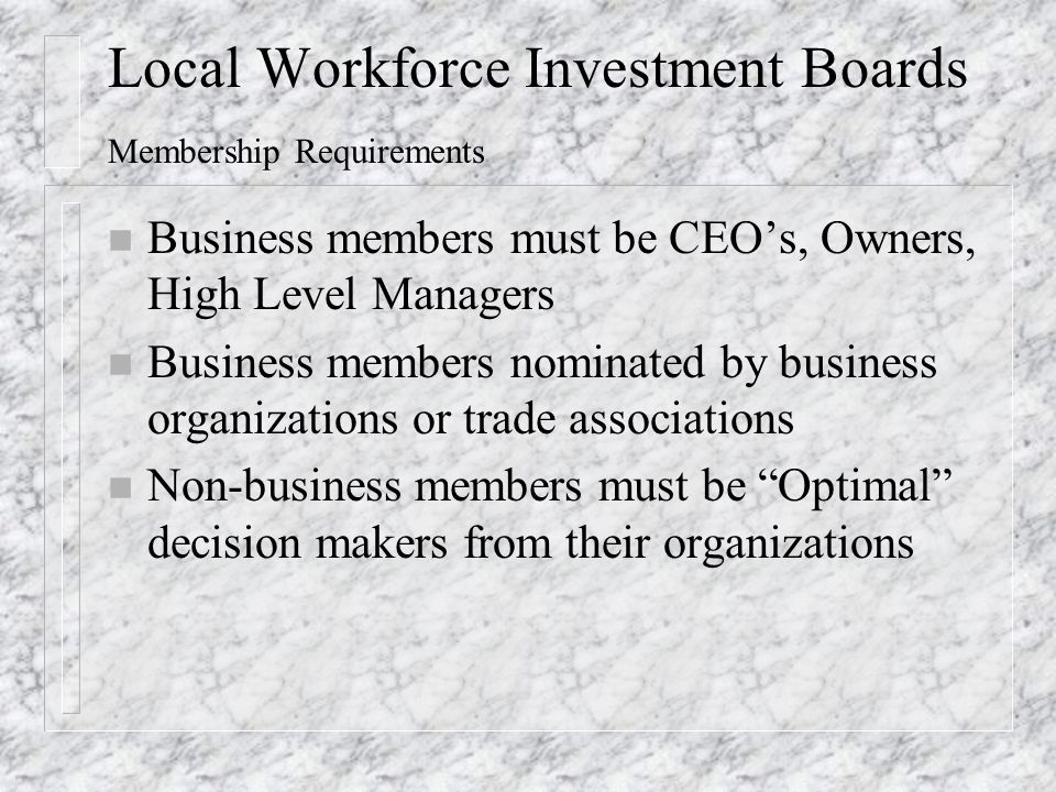 Local Workforce Investment Boards Membership Requirements n Business members must be CEO’s, Owners, High Level Managers n Business members nominated by business organizations or trade associations n Non-business members must be Optimal decision makers from their organizations