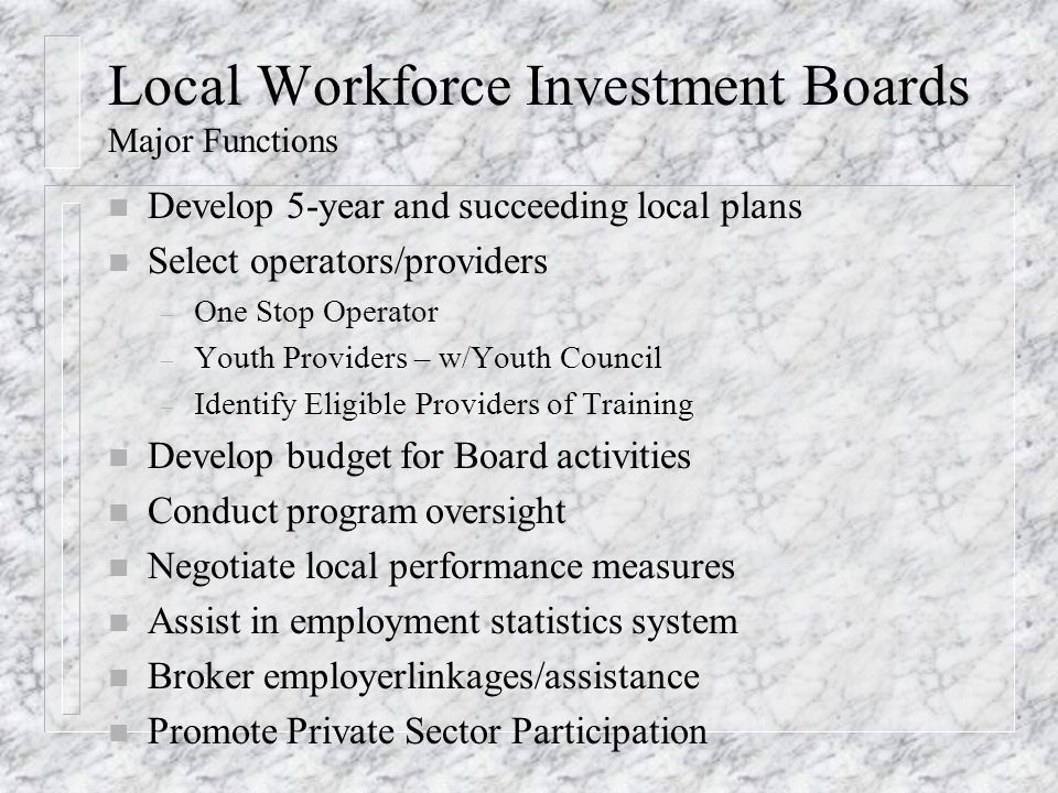 Local Workforce Investment Boards Major Functions n Develop 5-year and succeeding local plans n Select operators/providers – One Stop Operator – Youth Providers – w/Youth Council – Identify Eligible Providers of Training n Develop budget for Board activities n Conduct program oversight n Negotiate local performance measures n Assist in employment statistics system n Broker employerlinkages/assistance n Promote Private Sector Participation