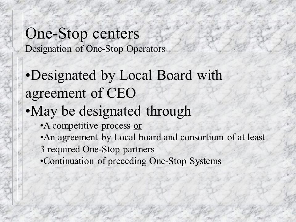One-Stop centers Designation of One-Stop Operators Designated by Local Board with agreement of CEO May be designated through A competitive process or An agreement by Local board and consortium of at least 3 required One-Stop partners Continuation of preceding One-Stop Systems