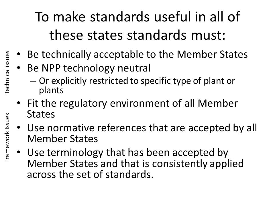 To make standards useful in all of these states standards must: Be technically acceptable to the Member States Be NPP technology neutral – Or explicitly restricted to specific type of plant or plants Fit the regulatory environment of all Member States Use normative references that are accepted by all Member States Use terminology that has been accepted by Member States and that is consistently applied across the set of standards.
