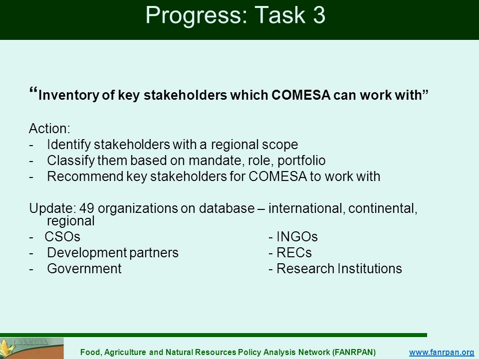 Food, Agriculture and Natural Resources Policy Analysis Network (FANRPAN)   Progress: Task 3 Inventory of key stakeholders which COMESA can work with Action: -Identify stakeholders with a regional scope -Classify them based on mandate, role, portfolio -Recommend key stakeholders for COMESA to work with Update: 49 organizations on database – international, continental, regional - CSOs - INGOs -Development partners- RECs -Government- Research Institutions