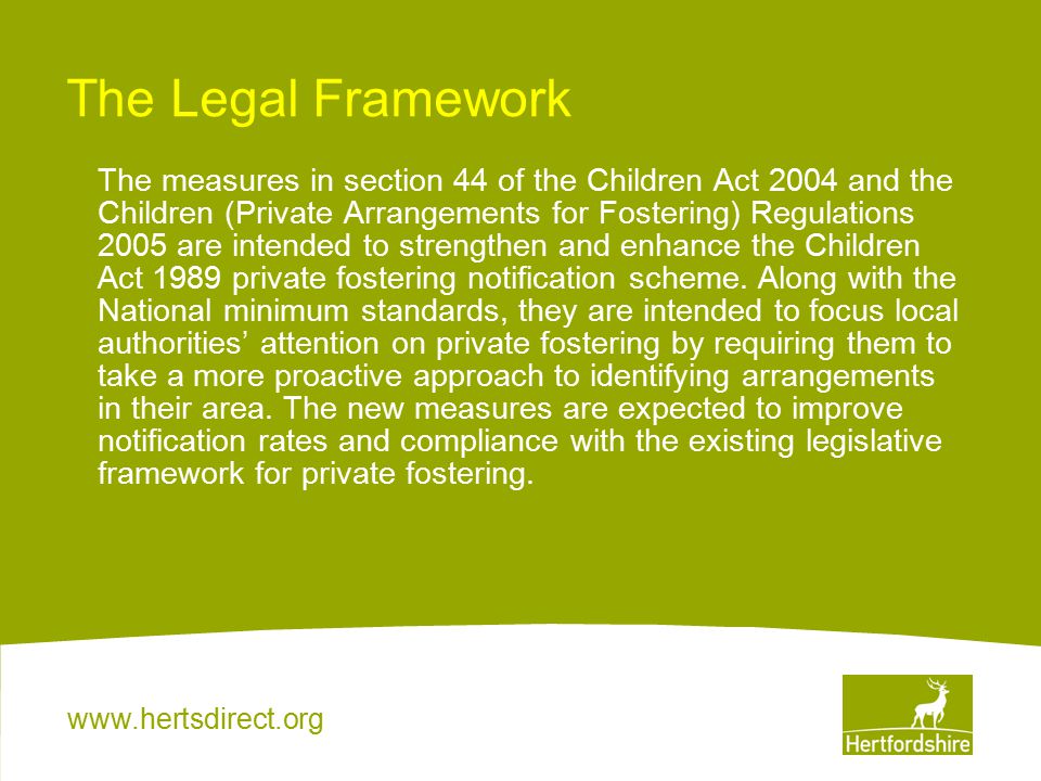 The Legal Framework The measures in section 44 of the Children Act 2004 and the Children (Private Arrangements for Fostering) Regulations 2005 are intended to strengthen and enhance the Children Act 1989 private fostering notification scheme.