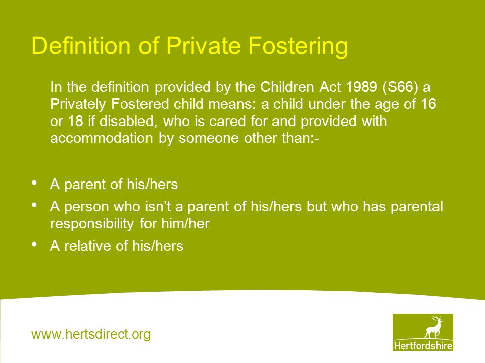 Definition of Private Fostering In the definition provided by the Children Act 1989 (S66) a Privately Fostered child means: a child under the age of 16 or 18 if disabled, who is cared for and provided with accommodation by someone other than:- A parent of his/hers A person who isn’t a parent of his/hers but who has parental responsibility for him/her A relative of his/hers
