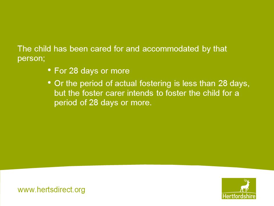The child has been cared for and accommodated by that person; For 28 days or more Or the period of actual fostering is less than 28 days, but the foster carer intends to foster the child for a period of 28 days or more.