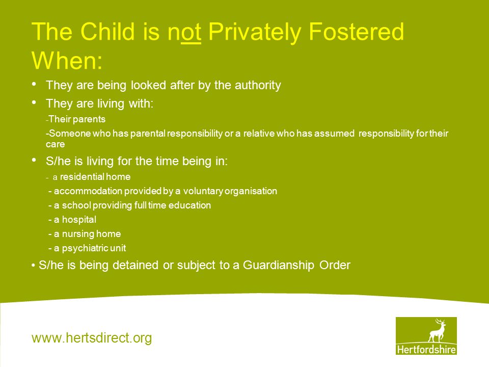 The Child is not Privately Fostered When: They are being looked after by the authority They are living with: - Their parents -Someone who has parental responsibility or a relative who has assumed responsibility for their care S/he is living for the time being in: - a residential home - accommodation provided by a voluntary organisation - a school providing full time education - a hospital - a nursing home - a psychiatric unit S/he is being detained or subject to a Guardianship Order