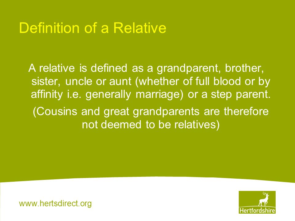 Definition of a Relative A relative is defined as a grandparent, brother, sister, uncle or aunt (whether of full blood or by affinity i.e.