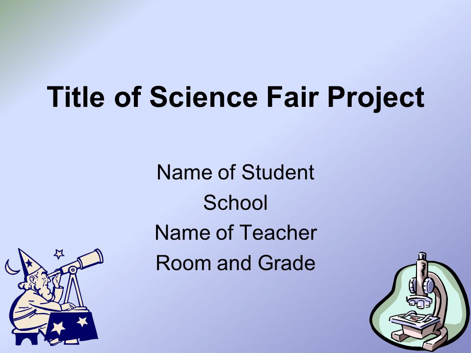 Title of Science Fair Project Name of Student School Name of Teacher Room and Grade