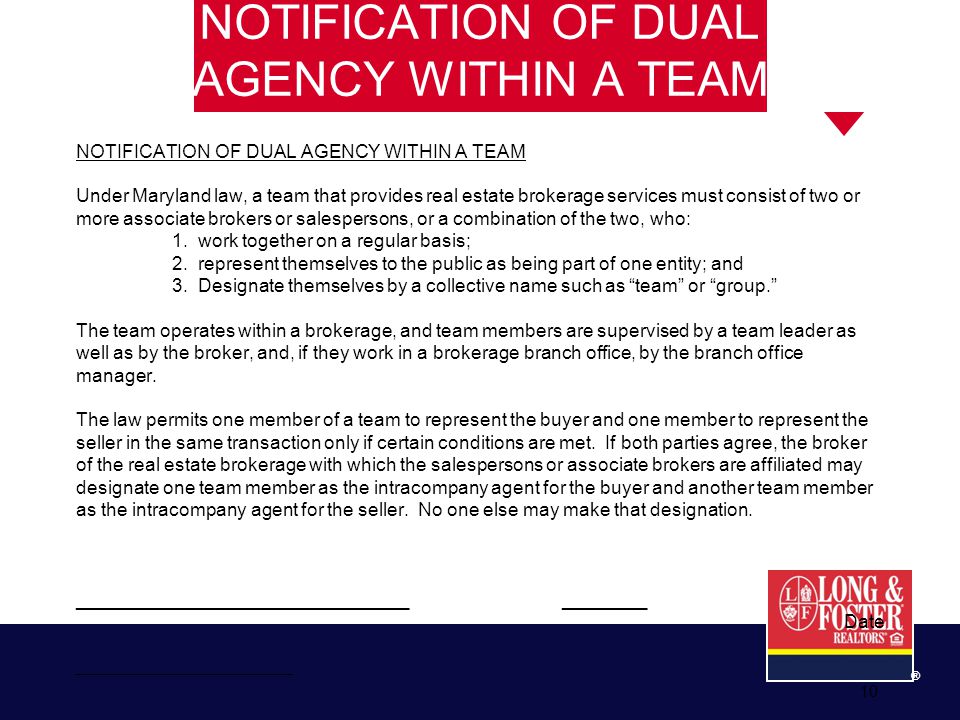 10 ® NOTIFICATION OF DUAL AGENCY WITHIN A TEAM Under Maryland law, a team that provides real estate brokerage services must consist of two or more associate brokers or salespersons, or a combination of the two, who: 1.