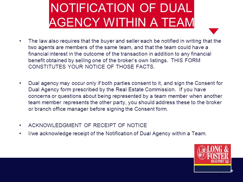 11 ® NOTIFICATION OF DUAL AGENCY WITHIN A TEAM The law also requires that the buyer and seller each be notified in writing that the two agents are members of the same team, and that the team could have a financial interest in the outcome of the transaction in addition to any financial benefit obtained by selling one of the broker’s own listings.