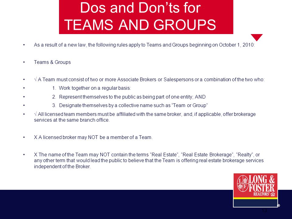 13 ® Dos and Don’ts for TEAMS AND GROUPS As a result of a new law, the following rules apply to Teams and Groups beginning on October 1, 2010: Teams & Groups √ A Team must consist of two or more Associate Brokers or Salespersons or a combination of the two who: 1.