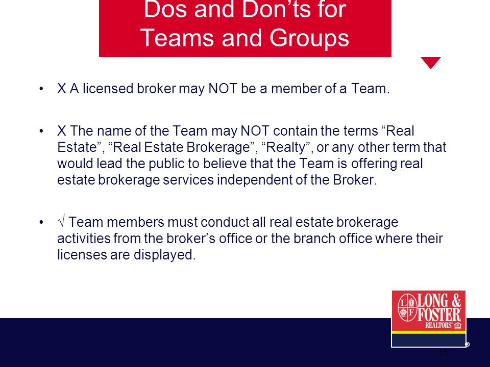 15 ® Dos and Don’ts for Teams and Groups X A licensed broker may NOT be a member of a Team.