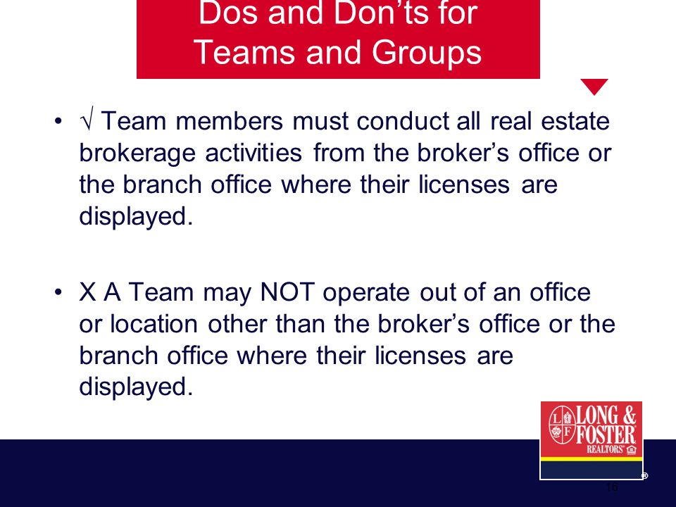 16 ® Dos and Don’ts for Teams and Groups √ Team members must conduct all real estate brokerage activities from the broker’s office or the branch office where their licenses are displayed.