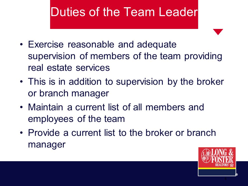 ® 4 Exercise reasonable and adequate supervision of members of the team providing real estate services This is in addition to supervision by the broker or branch manager Maintain a current list of all members and employees of the team Provide a current list to the broker or branch manager Duties of the Team Leader