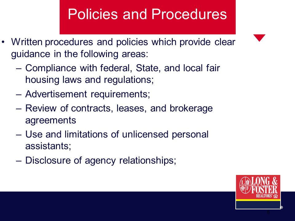 ® 6 Policies and Procedures Written procedures and policies which provide clear guidance in the following areas: –Compliance with federal, State, and local fair housing laws and regulations; –Advertisement requirements; –Review of contracts, leases, and brokerage agreements –Use and limitations of unlicensed personal assistants; –Disclosure of agency relationships;