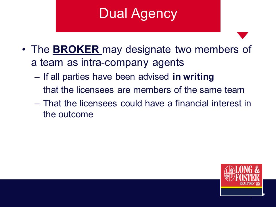 ® 7 The BROKER may designate two members of a team as intra-company agents –If all parties have been advised in writing that the licensees are members of the same team –That the licensees could have a financial interest in the outcome Dual Agency