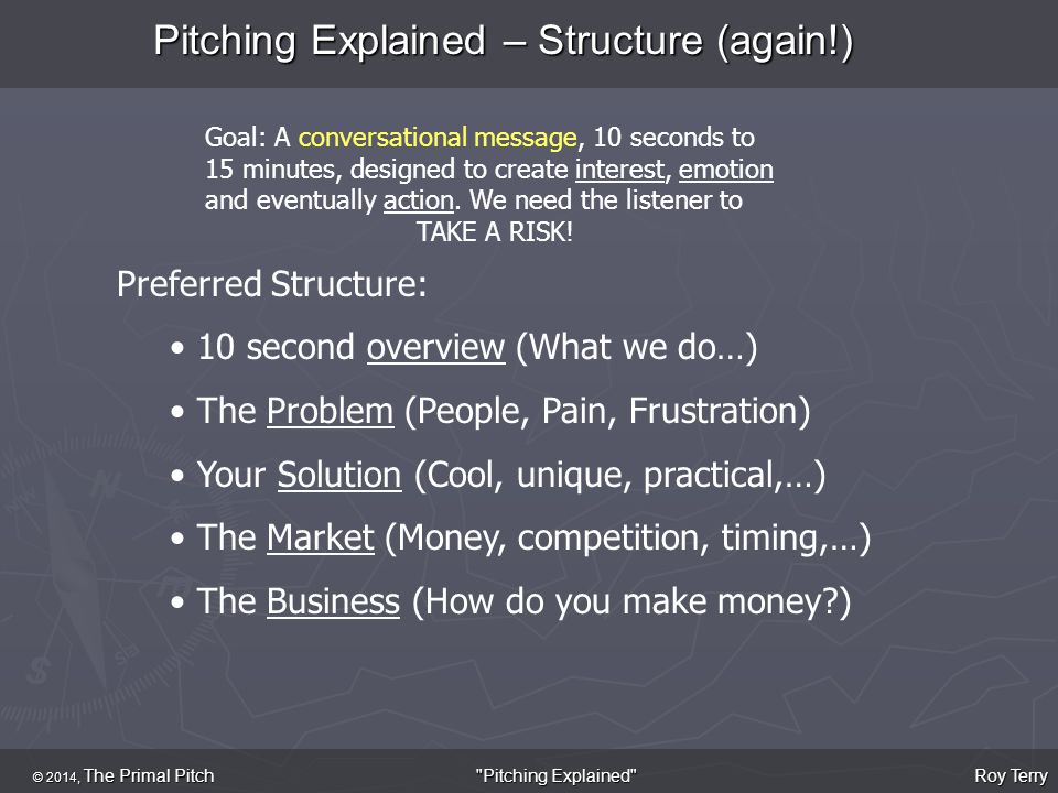 Pitching Explained – Structure (again!) © 2014, The Primal Pitch Roy Terry Pitching Explained Goal: A conversational message, 10 seconds to 15 minutes, designed to create interest, emotion and eventually action.