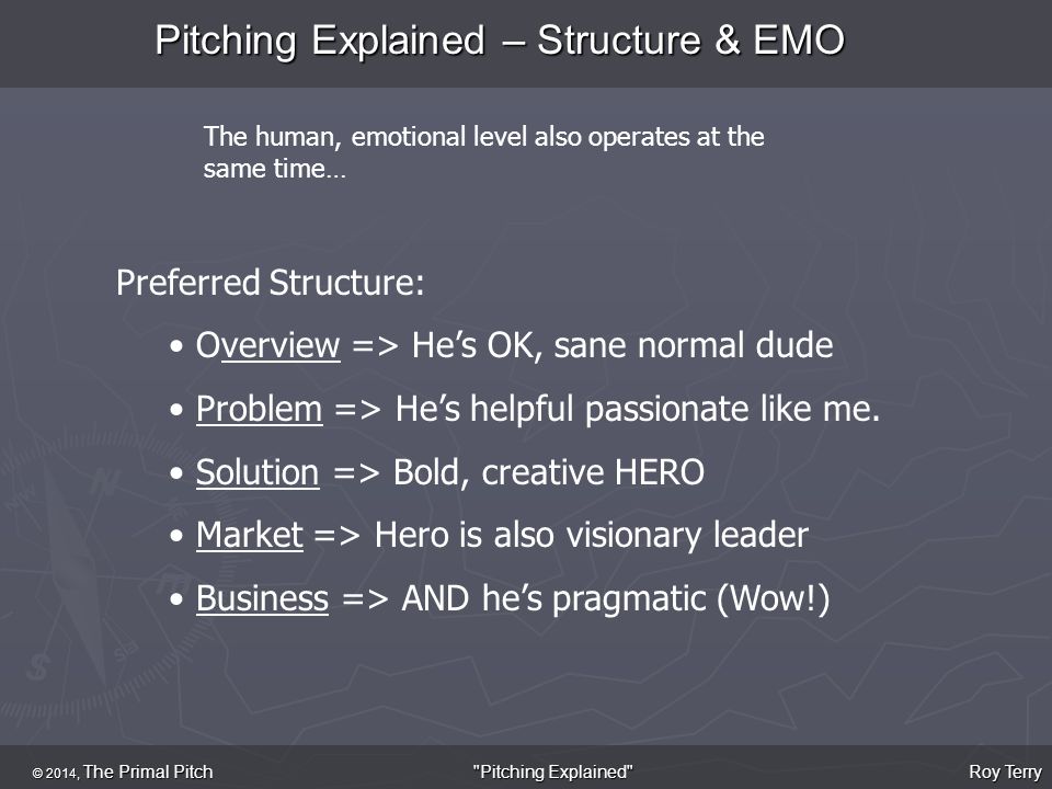 Pitching Explained – Structure & EMO © 2014, The Primal Pitch Roy Terry Pitching Explained The human, emotional level also operates at the same time… Preferred Structure: Overview => He’s OK, sane normal dude Problem => He’s helpful passionate like me.