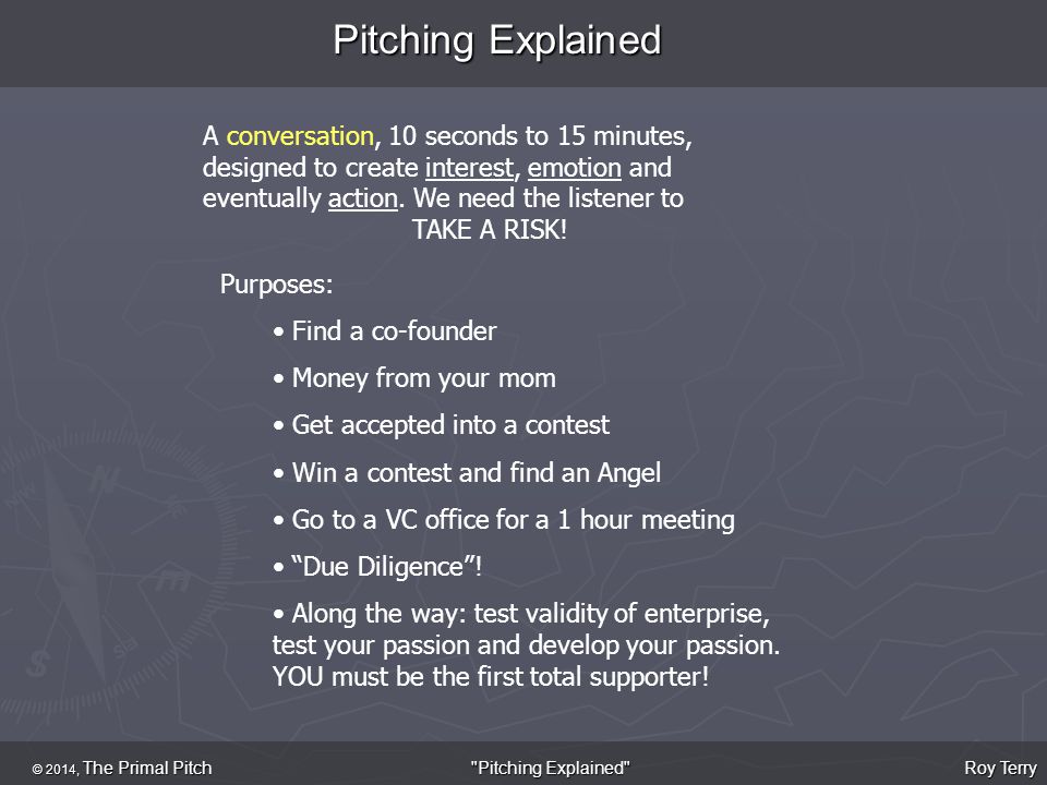 Pitching Explained © 2014, The Primal Pitch Roy Terry Pitching Explained A conversation, 10 seconds to 15 minutes, designed to create interest, emotion and eventually action.