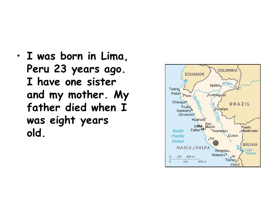 I was born in Lima, Peru 23 years ago. I have one sister and my mother.