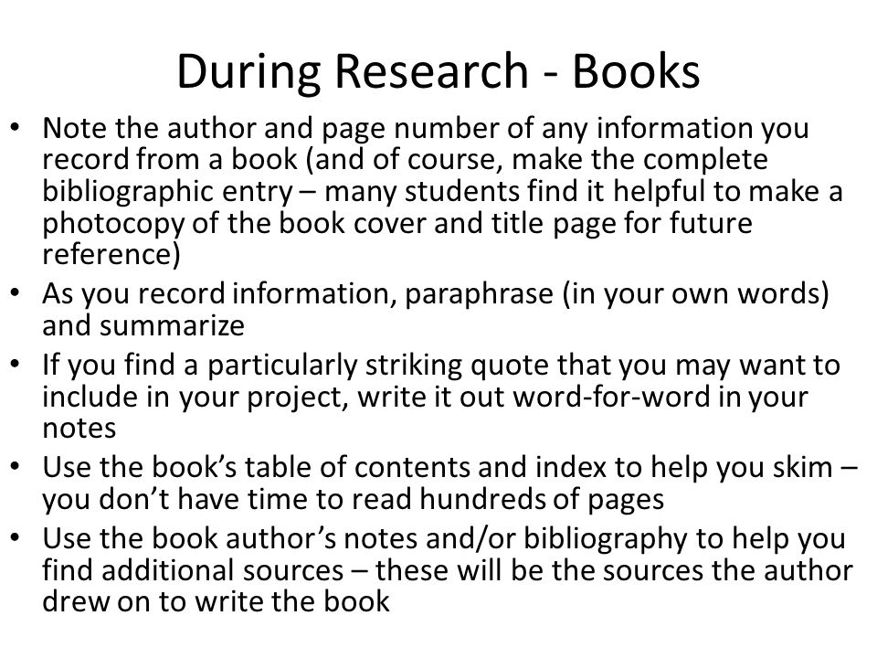 During Research - Books Note the author and page number of any information you record from a book (and of course, make the complete bibliographic entry – many students find it helpful to make a photocopy of the book cover and title page for future reference) As you record information, paraphrase (in your own words) and summarize If you find a particularly striking quote that you may want to include in your project, write it out word-for-word in your notes Use the book’s table of contents and index to help you skim – you don’t have time to read hundreds of pages Use the book author’s notes and/or bibliography to help you find additional sources – these will be the sources the author drew on to write the book