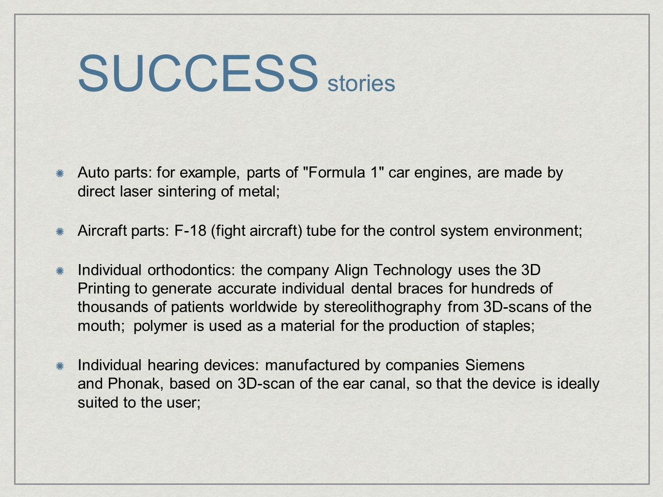 SUCCESS stories Auto parts: for example, parts of Formula 1 car engines, are made by direct laser sintering of metal; Aircraft parts: F-18 (fight aircraft) tube for the control system environment; Individual orthodontics: the company Align Technology uses the 3D Printing to generate accurate individual dental braces for hundreds of thousands of patients worldwide by stereolithography from 3D-scans of the mouth; polymer is used as a material for the production of staples; Individual hearing devices: manufactured by companies Siemens and Phonak, based on 3D-scan of the ear canal, so that the device is ideally suited to the user;