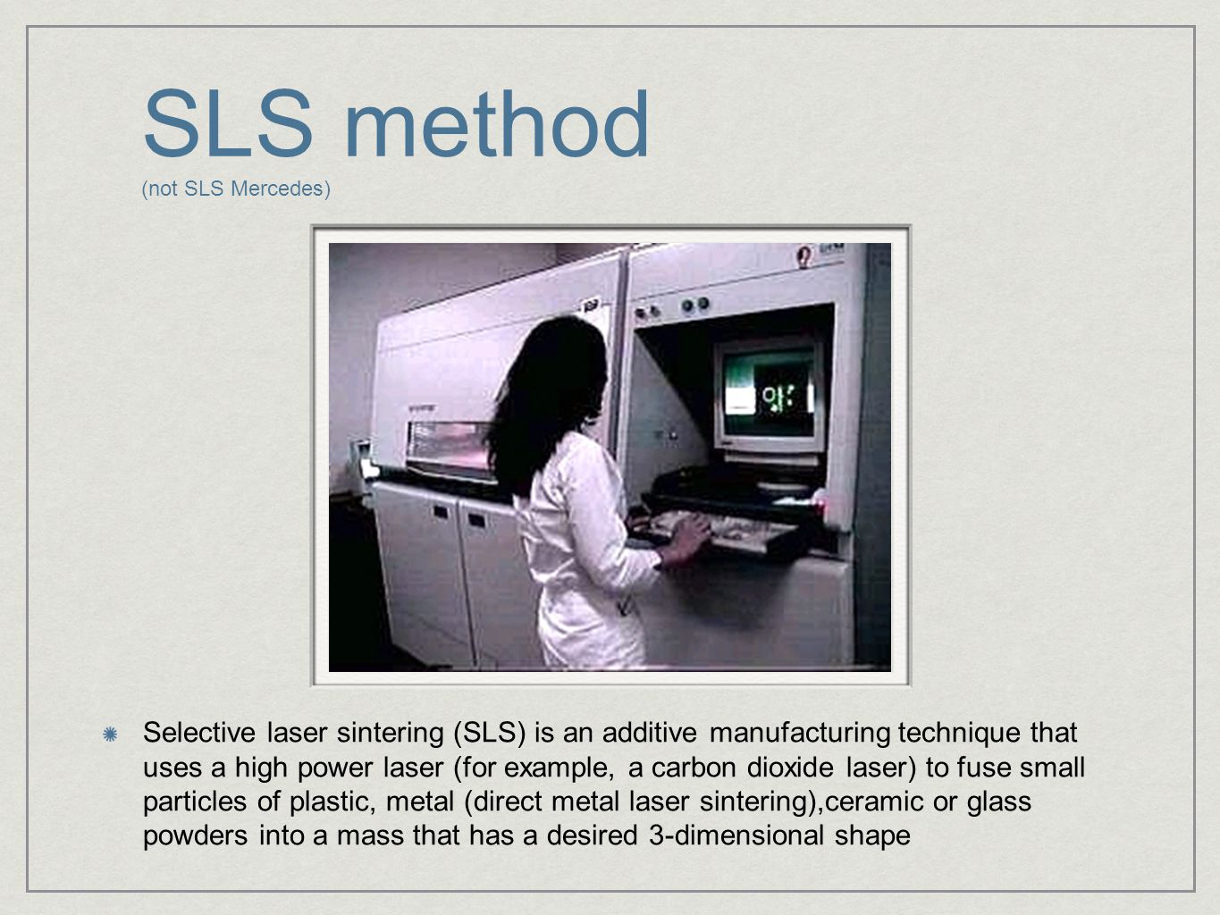 SLS method (not SLS Mercedes) Selective laser sintering (SLS) is an additive manufacturing technique that uses a high power laser (for example, a carbon dioxide laser) to fuse small particles of plastic, metal (direct metal laser sintering),ceramic or glass powders into a mass that has a desired 3-dimensional shape