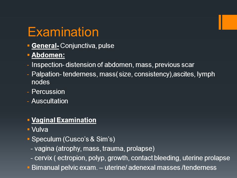 Examination  General- Conjunctiva, pulse  Abdomen: -Inspection- distension of abdomen, mass, previous scar -Palpation- tenderness, mass( size, consistency),ascites, lymph nodes -Percussion -Auscultation  Vaginal Examination  Vulva  Speculum (Cusco’s & Sim’s) - vagina (atrophy, mass, trauma, prolapse) - cervix ( ectropion, polyp, growth, contact bleeding, uterine prolapse  Bimanual pelvic exam.