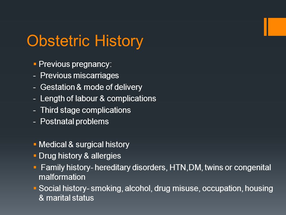 Obstetric History  Previous pregnancy: - Previous miscarriages - Gestation & mode of delivery - Length of labour & complications - Third stage complications - Postnatal problems  Medical & surgical history  Drug history & allergies  Family history- hereditary disorders, HTN,DM, twins or congenital malformation  Social history- smoking, alcohol, drug misuse, occupation, housing & marital status