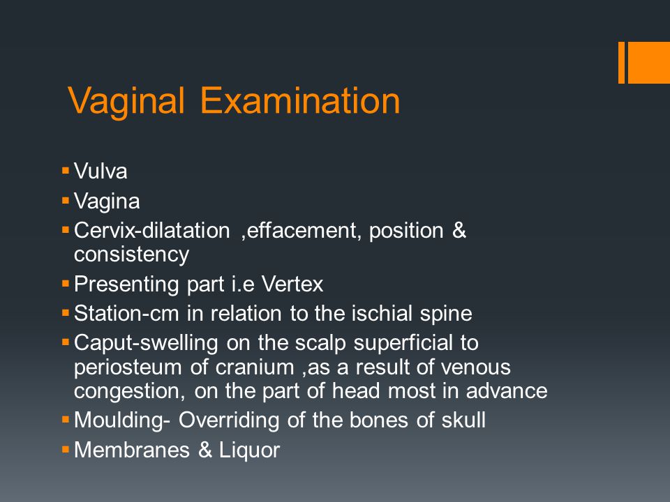 Vaginal Examination  Vulva  Vagina  Cervix-dilatation,effacement, position & consistency  Presenting part i.e Vertex  Station-cm in relation to the ischial spine  Caput-swelling on the scalp superficial to periosteum of cranium,as a result of venous congestion, on the part of head most in advance  Moulding- Overriding of the bones of skull  Membranes & Liquor